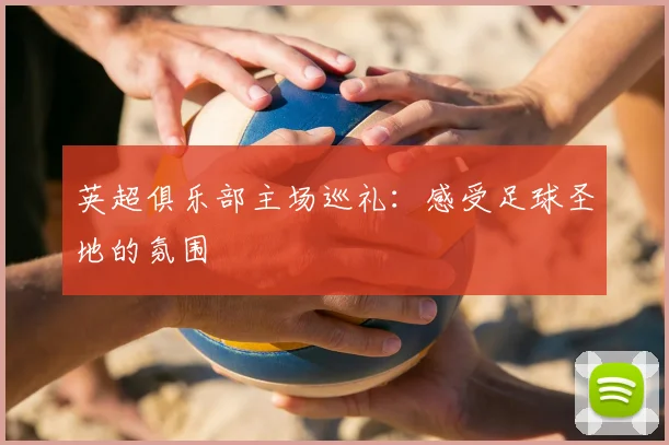 英超俱乐部主场巡礼:感受足球圣地的氛围