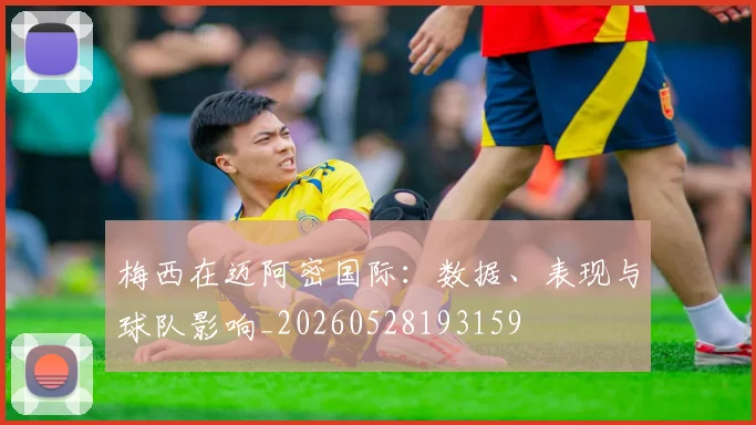 梅西在迈阿密国际：数据、表现与球队影响_20260528193159