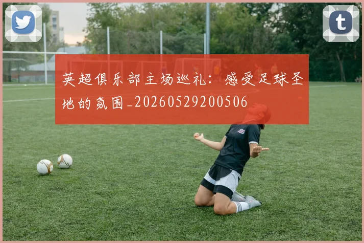 英超俱乐部主场巡礼:感受足球圣地的氛围_20260529200506