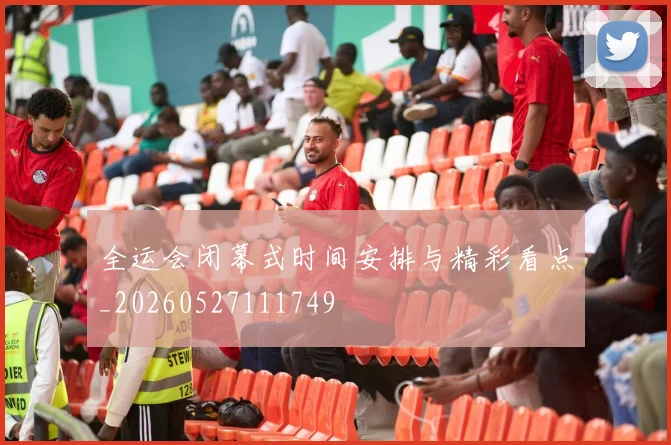 全运会闭幕式时间安排与精彩看点_20260527111749