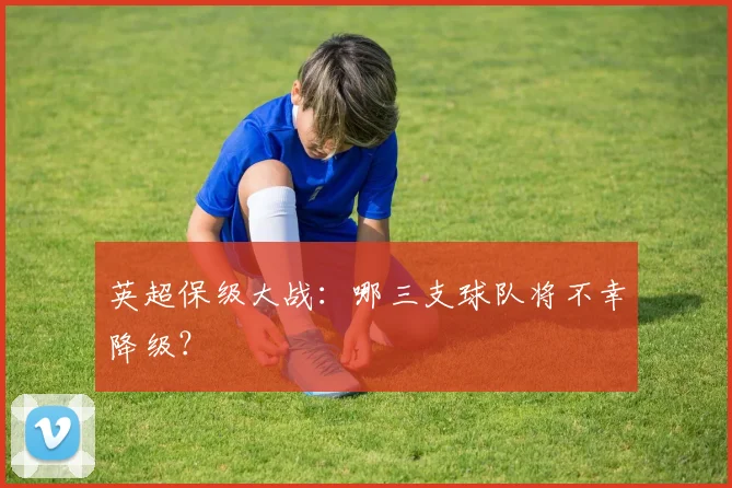 英超保级大战:哪三支球队将不幸降级?