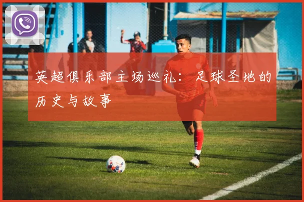 英超俱乐部主场巡礼:足球圣地的历史与故事