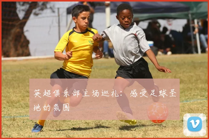 英超俱乐部主场巡礼:感受足球圣地的氛围